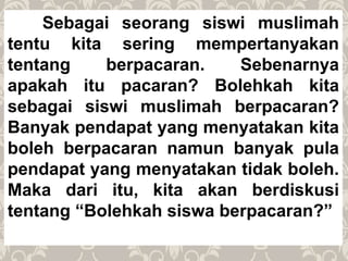 Sebagai seorang siswi muslimah
tentu kita sering mempertanyakan
tentang berpacaran. Sebenarnya
apakah itu pacaran? Bolehkah kita
sebagai siswi muslimah berpacaran?
Banyak pendapat yang menyatakan kita
boleh berpacaran namun banyak pula
pendapat yang menyatakan tidak boleh.
Maka dari itu, kita akan berdiskusi
tentang “Bolehkah siswa berpacaran?”
 