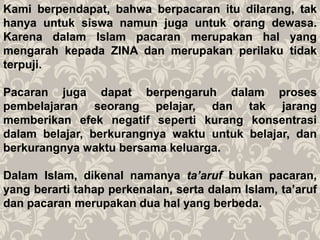 Kami berpendapat, bahwa berpacaran itu dilarang, tak
hanya untuk siswa namun juga untuk orang dewasa.
Karena dalam Islam pacaran merupakan hal yang
mengarah kepada ZINA dan merupakan perilaku tidak
terpuji.
Pacaran juga dapat berpengaruh dalam proses
pembelajaran seorang pelajar, dan tak jarang
memberikan efek negatif seperti kurang konsentrasi
dalam belajar, berkurangnya waktu untuk belajar, dan
berkurangnya waktu bersama keluarga.
Dalam Islam, dikenal namanya ta’aruf bukan pacaran,
yang berarti tahap perkenalan, serta dalam Islam, ta’aruf
dan pacaran merupakan dua hal yang berbeda.
 