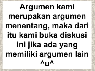 Argumen kami
merupakan argumen
menentang, maka dari
itu kami buka diskusi
ini jika ada yang
memiliki argumen lain
^u^
 