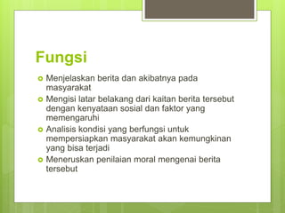 Fungsi
 Menjelaskan berita dan akibatnya pada
masyarakat
 Mengisi latar belakang dari kaitan berita tersebut
dengan kenyataan sosial dan faktor yang
memengaruhi
 Analisis kondisi yang berfungsi untuk
mempersiapkan masyarakat akan kemungkinan
yang bisa terjadi
 Meneruskan penilaian moral mengenai berita
tersebut
 