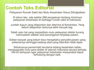 Contoh Teks Editorial
Pelayanan Rumah Sakit dan Mutu Kesehatan Harus Ditingkatkan
Di tahun lalu, ada sekitar 268 pengaduan tentang minimnya
pelayanan kesehatan di berbagai rumah sakit di Indonesia.
Jumlah itupun yang dilaporkan dan diterima di Kemenkes. Yang
belum dilaporkan tentunya lebih banyak lagi.
Salah satu hal yang menjadikan mutu pelayanan dokter kurang
memuaskan adalah soal penanganan terjadap pasien.
Dokter banyak yang belum bisa mengetahui penyakit pasien yang
sebenarnya sehingga kadang obat yang diberikan tidak tepat.
Seharusnya pemerintah terutama bidang kesehatan selalu
mengupgrade mutu para dokter di seluruh Indonesia secara berkala.
Hal itu bertujuan agar pelayanan kesehatan masyarakat dapat
terhubung dengan baik.
 