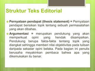 Struktur Teks Editorial
 Pernyataan pendapat (thesis statement) = Pernyataan
pendapat berisikan topik tentang sebuah permasalahan
yang akan dibahas.
 Argumentasi = merupakan pendukung yang akan
memperkuat opini yang hendak disampaikan.
Pendukung berupa fakta-fakta tentang topik yang
diangkat sehingga memberi nilai objektivitas pada tulisan
daripada sekadar opini belaka. Pada bagian ini penulis
berusaha meyakinkan pembaca bahwa apa yang
dikemukakan itu benar.
 
