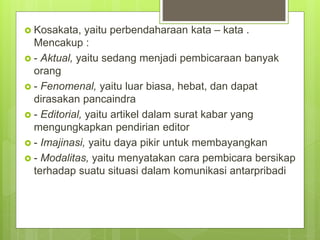  Kosakata, yaitu perbendaharaan kata – kata .
Mencakup :
 - Aktual, yaitu sedang menjadi pembicaraan banyak
orang
 - Fenomenal, yaitu luar biasa, hebat, dan dapat
dirasakan pancaindra
 - Editorial, yaitu artikel dalam surat kabar yang
mengungkapkan pendirian editor
 - Imajinasi, yaitu daya pikir untuk membayangkan
 - Modalitas, yaitu menyatakan cara pembicara bersikap
terhadap suatu situasi dalam komunikasi antarpribadi
 