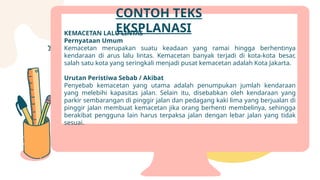 KEMACETAN LALU LINTAS
Pernyataan Umum
Kemacetan merupakan suatu keadaan yang ramai hingga berhentinya
kendaraan di arus lalu lintas. Kemacetan banyak terjadi di kota-kota besar,
salah satu kota yang seringkali menjadi pusat kemacetan adalah Kota Jakarta.
Urutan Peristiwa Sebab / Akibat
Penyebab kemacetan yang utama adalah penumpukan jumlah kendaraan
yang melebihi kapasitas jalan. Selain itu, disebabkan oleh kendaraan yang
parkir sembarangan di pinggir jalan dan pedagang kaki lima yang berjualan di
pinggir jalan membuat kemacetan jika orang berhenti membelinya, sehingga
berakibat pengguna lain harus terpaksa jalan dengan lebar jalan yang tidak
sesuai.
CONTOH TEKS
EKSPLANASI
 