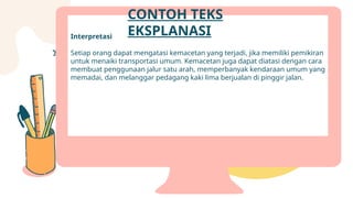 Interpretasi
Setiap orang dapat mengatasi kemacetan yang terjadi, jika memiliki pemikiran
untuk menaiki transportasi umum. Kemacetan juga dapat diatasi dengan cara
membuat penggunaan jalur satu arah, memperbanyak kendaraan umum yang
memadai, dan melanggar pedagang kaki lima berjualan di pinggir jalan.
CONTOH TEKS
EKSPLANASI
 
