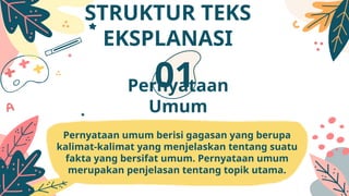 Pernyataan umum berisi gagasan yang berupa
kalimat-kalimat yang menjelaskan tentang suatu
fakta yang bersifat umum. Pernyataan umum
merupakan penjelasan tentang topik utama.
Pernyataan
Umum
01
STRUKTUR TEKS
EKSPLANASI
 