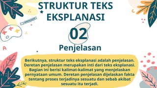 Berikutnya, struktur teks eksplanasi adalah penjelasan.
Deretan penjelasan merupakan inti dari teks eksplanasi.
Bagian ini berisi kalimat-kalimat yang menjelaskan
pernyataan umum. Deretan penjelasan dijelaskan fakta
tentang proses terjadinya sesuatu dan sebab akibat
sesuatu itu terjadi.
Penjelasan
02
STRUKTUR TEKS
EKSPLANASI
 