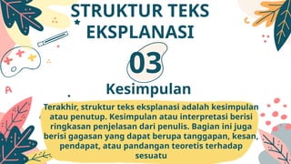 Terakhir, struktur teks eksplanasi adalah kesimpulan
atau penutup. Kesimpulan atau interpretasi berisi
ringkasan penjelasan dari penulis. Bagian ini juga
berisi gagasan yang dapat berupa tanggapan, kesan,
pendapat, atau pandangan teoretis terhadap
sesuatu
Kesimpulan
03
STRUKTUR TEKS
EKSPLANASI
 