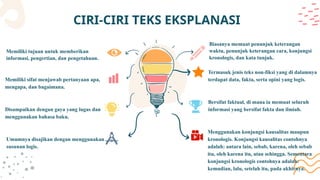 CIRI-CIRI TEKS EKSPLANASI
Memiliki tujuan untuk memberikan
informasi, pengertian, dan pengetahuan.
Umumnya disajikan dengan menggunakan
susunan logis.
Memiliki sifat menjawab pertanyaan apa,
mengapa, dan bagaimana.
Disampaikan dengan gaya yang lugas dan
menggunakan bahasa baku.
Biasanya memuat penunjuk keterangan
waktu, penunjuk keterangan cara, konjungsi
kronologis, dan kata tunjuk.
Menggunakan konjungsi kausalitas maupun
kronologis. Konjungsi kausalitas contohnya
adalah: antara lain, sebab, karena, oleh sebab
itu, oleh karena itu, atau sehingga. Sementara
konjungsi kronologis contohnya adalah:
kemudian, lalu, setelah itu, pada akhirnya.
Termasuk jenis teks non-fiksi yang di dalamnya
terdapat data, fakta, serta opini yang logis.
Bersifat faktual, di mana ia memuat seluruh
informasi yang bersifat fakta dan ilmiah.
 