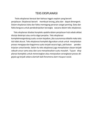 TEKS EKSPLANASI
Tesks eksplanasi berasal dari bahasa Inggris explain yang berarti
penjelasan. Eksplanasi berarti membuat terang, jelas dan dapat dimengerti.
Dalam eksplanasi data dan fakta memegang peranan sangat penting. Data dan
fakta berguna untuk pendeskripsikan kerangka wacana dalam teks eksplanasi.
Teks eksplanasi disebut konpleks apabila dalam penjelasan hub sebab akibat
disisipi deskripsi atau cerita sbgai penjelas. Teks eksplanasi
komplekmengandung suatu urutan kejadian, jika susunannya dibalik maka teks
tsb tidak akurat. Teks eksplanasi komplek digunakan untuk untuk menjelaskan
proses mengapa dan bagaimna suatu terjadi secara logis, jadi bukan pendes-
kripsian untuk benda. Selain itu teks eksplanasi juga menjelaskan alasan terjadi
sebuah unsur sama atau dan cara menyelesaikan suatu masalah. Tujuan eksp
planasi kompleks untuk menerangkan atau menjeaskan serangkaian proses dri
gejala yg terjadi sebara alamiah baik fenomena alam maupun sosial.
 