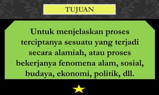 TUJUAN
Untuk menjelaskan proses
terciptanya sesuatu yang terjadi
secara alamiah, atau proses
bekerjanya fenomena alam, sosial,
budaya, ekonomi, politik, dll.
 