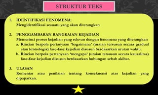 STRUKTUR TEKS
1. IDENTIFIKASI FENOMENA:
Mengidentifikasi sesuatu yang akan diterangkan
2. PENGGAMBARAN RANGKAIAN KEJADIAN
Memerinci proses kejadian yang relevan dengan fenomena yang diterangkan
a. Rincian berpola pertanyaan ‘bagaimana’ (uraian tersusun secara gradual
atau kronologis) fase-fase kejadian disusun berdasarkan urutan waktu.
b. Rincian berpola pertanyaan ‘mengapa’ (uraian tersusun secara kausalitas)
fase-fase kejadian disusun berdasarkan hubungan sebab akibat.
3. ULASAN
Komentar atau penilaian tentang konsekuensi atas kejadian yang
dipaparkan.
 