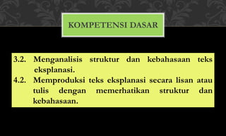 KOMPETENSI DASAR
3.2. Menganalisis struktur dan kebahasaan teks
eksplanasi.
4.2. Memproduksi teks eksplanasi secara lisan atau
tulis dengan memerhatikan struktur dan
kebahasaan.
 