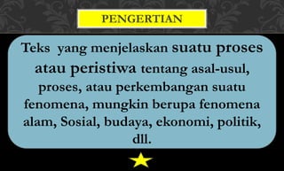 Teks yang menjelaskan suatu proses
atau peristiwa tentang asal-usul,
proses, atau perkembangan suatu
fenomena, mungkin berupa fenomena
alam, Sosial, budaya, ekonomi, politik,
dll.
PENGERTIAN
 
