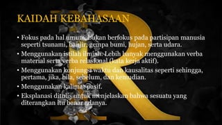 KAIDAH KEBAHASAAN
• Fokus pada hal umum, bukan berfokus pada partisipan manusia
seperti tsunami, banjir, gempa bumi, hujan, serta udara.
• Menggunakan istilah ilmiah. Lebih banyak menggunakan verba
material serta verba relasional (kata kerja aktif).
• Menggunakan konjungsi waktu dan kausalitas seperti sehingga,
pertama, jika, bila, sebelum, dan kemudian.
• Menggunakan kalimat pasif.
• Eksplanasi ditulis untuk menjelaskan bahwa sesuatu yang
diterangkan itu benar adanya.
 