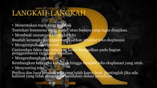 LANGKAH-LANGKAH
• Menentukan topik yang menarik
Tentukan fenomena alam, sosial, atau budaya yang ingin disajikan.
• Membuat rancangan kerangka teks
Buatlah kerangka karangan berdasarkan struktur teks eksplanasi
• Mengumpulkan referensi
Cantumkan fakta dan data yang kamu kumpulkan pada bagian
penggambaran rangkaian kejadian.
• Mengembangkan teks
Kembangkan kerangka karangan hingga menjadi teks eksplanasi yang utuh.
• Menyunting teks
Periksa dan baca kembali teks yang telah kamu buat. Suntinglah jika ada
kalimat yang tidak sesuai atau kesalahan dalam penulisan.
 