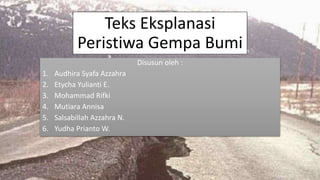 Teks Eksplanasi
Peristiwa Gempa Bumi
Disusun oleh :
1. Audhira Syafa Azzahra
2. Etycha Yulianti E.
3. Mohammad Rifki
4. Mutiara Annisa
5. Salsabillah Azzahra N.
6. Yudha Prianto W.
 