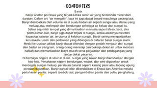 Banjir
Banjir adalah peristiwa yang terjadi ketika aliran air yang berlebihan merendam
daratan. Dalam arti “air mengalir”, kata ini juga dapat berarti masuknya pasang laut.
Banjir diakibatkan oleh volume air di suatu badan air seperti sungai atau danau yang
meluap atau melimpah dari bendungan sehingga air keluar dari sungai itu.
Selain sejumlah tempat yang dimanfaatkan manusia seperti desa, kota, dan
permukiman lain, banjir juga dapat terjadi di sungai, ketika alirannya melebihi
kapasitas saluran air, terutama di kelokan sungai. Banjir sering mengakibatkan
kerusakan rumah dan pertokoan yang dibangun di dataran banjir sungai alami.
Meski kerusakan akibat banjir dapat dihindari dengan pindah menjauh dari sungai
dan badan air yang lain, orang-orang menetap dan bekerja dekat air untuk mencari
nafkah dan memanfaatkan biaya murah serta perjalanan dan perdagangan yang
lancar dekat perairan.
Di berbagai negara di seluruh dunia, sungai yang rawan banjir dikendalikan dengan
hati-hati. Pertahanan seperti bendungan, waduk, dan weir digunakan untuk
mencegah sungai meluap, peralatan darurat seperti karung pasir atau tabung apung
portabel digunakan. Banjir pantai telah dikendalikan di Eropa dan Amerika melalui
pertahanan pantai, seperti tembok laut, pengembalian pantai dan pulau penghalang.
 