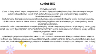 [Pernyataan Umum]
Cyber bullying adalah bagian yang termasuk dari aksi bullying, artinya kejahatan yang dilakukan dengan sengaja
dalam berbagai bentuk, seperti fitnah, ejekan, hinaan, ancaman, kata-kata kasar, hingga pelecehan.
[Urutan Peristiwa Sebab/ Akibat]
Kejahatan yang disengaja ini disebabkan oleh individu atau sekelompok individu yang berniat membuat kesal atau
bahkan sampai membuat mental individu mengalami gangguan psikis. Kasus bullying ini biasanya sering terjadi
dikalangan pertemanan.
Adapun faktor lain yang menyebabkan terjadinya bullying, yaitu kurangnya pengawasan dari pihak yang bertanggung
jawab atau hal ini digampangkan oleh pihak tertentu. Bullying ini terlihat biasa saja, namun akibatnya sangat luar biasa
hingga terganggunya mental korban.
[Interpretasi]
Cyber bullying dapat diatasi jika dalam pikiran individu memiliki kesadaran untuk berpikir terlebih dahulu sebelum
bertindak atau melakukan sesuatu, sehingga tidak menyakiti perasaan orang lain dan permasalahan bullying ini dapat
diatasi oleh pihak sekolah atau keluarga yang harus ikut berkomitmen dalam perannya untuk mengatasi cyber bullying.
 