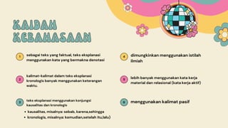1 4
2 5
3 6
KAIDAH
KAIDAH
KEBAHASAAN
KEBAHASAAN
sebagai teks yang faktual, teks eksplanasi
menggunakan kata yang bermakna denotasi
dimungkinkan menggunakan istilah
ilmiah
kalimat-kalimat dalam teks eksplanasi
kronologis banyak menggunakan keterangan
waktu.
lebih banyak menggunakan kata kerja
material dan relasional (kata kerja aktif)
teks eksplanasi menggunakan konjungsi
kausalitas dan kronologis
menggunakan kalimat pasif
kausalitas, misalnya: sebab, karena,sehingga
kronologis, misalnya: kemudian,setelah itu,lalu)
 