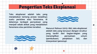 Teks eksplanasi adalah teks yang
menjelaskan tentang proses terjadinya
suatu peristiwa atau fenomena, di
dalamnya terdapat pernyataan yang
menjadi sebab akibat yang menjelaskan
fenomena atau peristiwa tersebut.
Menurut Mahsun (2013: 189), teks eksplanasi
adalah teks yang tersusun dengan struktur
yang terdiri dari bagian-bagian yang
menampilkan pernyataan umum
(pembukaan), penjelasan (isi), dan
interpretasi (penutup).
Pengertian Teks Eksplanasi
 