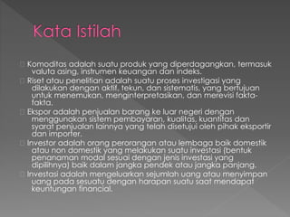 Komoditas adalah suatu produk yang diperdagangkan, termasuk
valuta asing, instrumen keuangan dan indeks.
Riset atau penelitian adalah suatu proses investigasi yang
dilakukan dengan aktif, tekun, dan sistematis, yang bertujuan
untuk menemukan, menginterpretasikan, dan merevisi fakta-
fakta.
Ekspor adalah penjualan barang ke luar negeri dengan
menggunakan sistem pembayaran, kualitas, kuantitas dan
syarat penjualan lainnya yang telah disetujui oleh pihak eksportir
dan importer.
Investor adalah orang perorangan atau lembaga baik domestik
atau non domestik yang melakukan suatu investasi (bentuk
penanaman modal sesuai dengan jenis investasi yang
dipilihnya) baik dalam jangka pendek atau jangka panjang.
Investasi adalah mengeluarkan sejumlah uang atau menyimpan
uang pada sesuatu dengan harapan suatu saat mendapat
keuntungan financial.
 