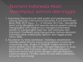 1. Indonesia menjadi buah bibir pada saat pelaksanaan
Sidang Tahunan International Monetery Fund (IMF)/World
Bank (WB) 2012 Tokyo, 9—14 Oktober 2012 lalu. Newsletter
resmi yang dibagikan IMF kepada seluruh peserta sidang
mengangkat satu topik khusus mengenai Indonesia.
Media itu mengangkat hasil riset dari McKinsey dan
Standard Chartered yang mengatakan bahwa ekonomi
Indonesia akan melampaui Jerman dan Inggris pada
tahun 2030.
2. Keyakinan itu tentu beralasan. Indonesia diperkirakan
memiliki sekitar 90 juta orang yang berada di kelompok
consuming class. Angka ini adalah angka terbesar di
dunia setelah Cina dan India. Dengan kekuatan itu pula,
pada tahun 2030 Indonesia akan menjadi kekuatan
ekonomi nomor tujuh dunia dengan nilai pendapatan
nasional sebesar 1,8 triliun dolar AS dari sektor pertanian,
konsumsi, dan energi.
 