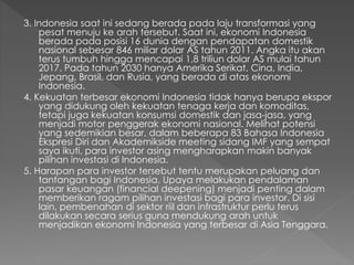3. Indonesia saat ini sedang berada pada laju transformasi yang
pesat menuju ke arah tersebut. Saat ini, ekonomi Indonesia
berada pada posisi 16 dunia dengan pendapatan domestik
nasional sebesar 846 miliar dolar AS tahun 2011. Angka itu akan
terus tumbuh hingga mencapai 1,8 triliun dolar AS mulai tahun
2017. Pada tahun 2030 hanya Amerika Serikat, Cina, India,
Jepang, Brasil, dan Rusia, yang berada di atas ekonomi
Indonesia.
4. Kekuatan terbesar ekonomi Indonesia tidak hanya berupa ekspor
yang didukung oleh kekuatan tenaga kerja dan komoditas,
tetapi juga kekuatan konsumsi domestik dan jasa-jasa, yang
menjadi motor penggerak ekonomi nasional. Melihat potensi
yang sedemikian besar, dalam beberapa 83 Bahasa Indonesia
Ekspresi Diri dan Akademikside meeting sidang IMF yang sempat
saya ikuti, para investor asing mengharapkan makin banyak
pilihan investasi di Indonesia.
5. Harapan para investor tersebut tentu merupakan peluang dan
tantangan bagi Indonesia. Upaya melakukan pendalaman
pasar keuangan (financial deepening) menjadi penting dalam
memberikan ragam pilihan investasi bagi para investor. Di sisi
lain, pembenahan di sektor riil dan infrastruktur perlu terus
dilakukan secara serius guna mendukung arah untuk
menjadikan ekonomi Indonesia yang terbesar di Asia Tenggara.
 