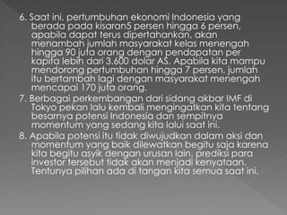 6. Saat ini, pertumbuhan ekonomi Indonesia yang
berada pada kisaran5 persen hingga 6 persen,
apabila dapat terus dipertahankan, akan
menambah jumlah masyarakat kelas menengah
hingga 90 juta orang dengan pendapatan per
kapita lebih dari 3.600 dolar AS. Apabila kita mampu
mendorong pertumbuhan hingga 7 persen, jumlah
itu bertambah lagi dengan masyarakat menengah
mencapai 170 juta orang.
7. Berbagai perkembangan dari sidang akbar IMF di
Tokyo pekan lalu kembali mengingatkan kita tentang
besarnya potensi Indonesia dan sempitnya
momentum yang sedang kita lalui saat ini.
8. Apabila potensi itu tidak diwujudkan dalam aksi dan
momentum yang baik dilewatkan begitu saja karena
kita begitu asyik dengan urusan lain, prediksi para
investor tersebut tidak akan menjadi kenyataan.
Tentunya pilihan ada di tangan kita semua saat ini.
 