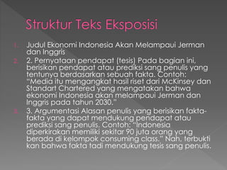 1. Judul Ekonomi Indonesia Akan Melampaui Jerman
dan Inggris
2. 2. Pernyataan pendapat (tesis) Pada bagian ini,
berisikan pendapat atau prediksi sang penulis yang
tentunya berdasarkan sebuah fakta. Contoh:
“Media itu mengangkat hasil riset dari McKinsey dan
Standart Chartered yang mengatakan bahwa
ekonomi Indonesia akan melampaui Jerman dan
Inggris pada tahun 2030.”
3. 3. Argumentasi Alasan penulis yang berisikan fakta-
fakta yang dapat mendukung pendapat atau
prediksi sang penulis. Contoh: “Indonesia
diperkirakan memiliki sekitar 90 juta orang yang
berada di kelompok consuming class.” Nah, terbukti
kan bahwa fakta tadi mendukung tesis sang penulis.
 