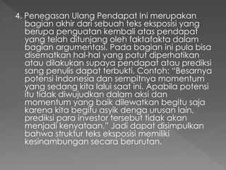 4. Penegasan Ulang Pendapat Ini merupakan
bagian akhir dari sebuah teks eksposisi yang
berupa penguatan kembali atas pendapat
yang telah ditunjang oleh faktafakta dalam
bagian argumentasi. Pada bagian ini pula bisa
disematkan hal-hal yang patut diperhatikan
atau dilakukan supaya pendapat atau prediksi
sang penulis dapat terbukti. Contoh: “Besarnya
potensi Indonesia dan sempitnya momentum
yang sedang kita lalui saat ini. Apabila potensi
itu tidak diwujudkan dalam aksi dan
momentum yang baik dilewatkan begitu saja
karena kita begitu asyik denga urusan lain,
prediksi para investor tersebut tidak akan
menjadi kenyataan.” Jadi dapat disimpulkan
bahwa struktur teks eksposisi memiliki
kesinambungan secara berurutan.
 