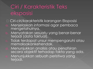 Ciri-ciri/karakteristik karangan Eksposisi
a. Menjelaskan informasi agar pembaca
mengetahuinya.
b. Menyatakan sesuatu yang benar-benar
terjadi (data faktual).
c. Tidak terdapat unsur mempengaruhi atau
memaksakankehendak.
d. Menunjukkan analisis atau penafsiran
secara objektif terhadap fakta yang ada.
e. Menunjukkan sebuah peristiwa yang
terjadi.
 