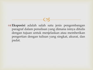
 Eksposisi adalah salah satu jenis pengembangan
paragraf dalam penulisan yang dimana isinya ditulis
dengan tujuan untuk menjelaskan atau memberikan
pengertian dengan tulisan yang singkat, akurat, dan
padat.
 