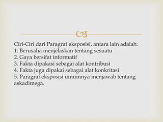 
Ciri-Ciri dari Paragraf eksposisi, antara lain adalah:
1. Berusaha menjelaskan tentang sesuatu
2. Gaya bersifat informatif
3. Fakta dipakasi sebagai alat kontribusi
4. Fakta juga dipakai sebagai alat konkritasi
5. Paragraf eksposisi umumnya menjawab tentang
askadimega.
 