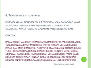 4. TEKS EKSPOSISI ILUSTRASI
DIKEMBANGKAN DENGAN POLA PENGEMBANGAN PARAGRAF YANG
DILAKUKAN DENGAN CARA MEMBERIKAN ILUSTRASI ATAU
GAMBARAN NYATA TENTANG GAGASAN YANG DIUNGKAPKAN.
CONTOH:
DALAM TUBUH MANUSIA TERDAPAT AKTIVITAS SEPERTI PADA MESIN MOBIL.
TUBUH MANUSIA DAPAT MENGUBAH ENERGI KIMIAWI MENJADI ENERGI
PANAS DAN ENERGI MEKANIS. NASI YANG DIMAKAN AKAN DIBAKAR DALAM
TUBUH SEBAGAIMANA BENSIN DIBAKAR DALAM SILINDER MESIN MOBIL.
SEBAGIAN DARI ENERGI KIMIAWI DIUBAH MENJADI ENERGI PANAS YANG
MEMBUAT TUBUH TETAP HANGAT. SEDANG SEBAGIAN LAGI BERUBAH
MENJADI ENERGI MEKANIS YANG MEMUNGKINKAN UNTUK BERGERAK.
SMA ISLAM ALFALAH JAMBI
 