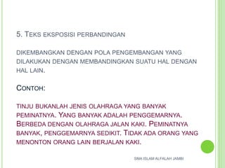 5. TEKS EKSPOSISI PERBANDINGAN
DIKEMBANGKAN DENGAN POLA PENGEMBANGAN YANG
DILAKUKAN DENGAN MEMBANDINGKAN SUATU HAL DENGAN
HAL LAIN.
CONTOH:
TINJU BUKANLAH JENIS OLAHRAGA YANG BANYAK
PEMINATNYA. YANG BANYAK ADALAH PENGGEMARNYA.
BERBEDA DENGAN OLAHRAGA JALAN KAKI. PEMINATNYA
BANYAK, PENGGEMARNYA SEDIKIT. TIDAK ADA ORANG YANG
MENONTON ORANG LAIN BERJALAN KAKI.
SMA ISLAM ALFALAH JAMBI
 