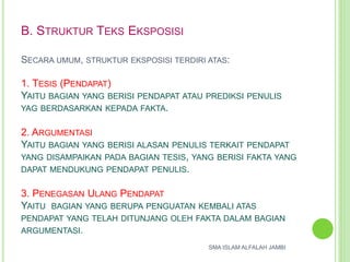 B. STRUKTUR TEKS EKSPOSISI
SECARA UMUM, STRUKTUR EKSPOSISI TERDIRI ATAS:
1. TESIS (PENDAPAT)
YAITU BAGIAN YANG BERISI PENDAPAT ATAU PREDIKSI PENULIS
YAG BERDASARKAN KEPADA FAKTA.
2. ARGUMENTASI
YAITU BAGIAN YANG BERISI ALASAN PENULIS TERKAIT PENDAPAT
YANG DISAMPAIKAN PADA BAGIAN TESIS, YANG BERISI FAKTA YANG
DAPAT MENDUKUNG PENDAPAT PENULIS.
3. PENEGASAN ULANG PENDAPAT
YAITU BAGIAN YANG BERUPA PENGUATAN KEMBALI ATAS
PENDAPAT YANG TELAH DITUNJANG OLEH FAKTA DALAM BAGIAN
ARGUMENTASI.
SMA ISLAM ALFALAH JAMBI
 