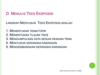 D. MENULIS TEKS EKSPOSISI
LANGKAH MENYUSUN TEKS EKSPOSISI ADALAH:
1. MENENTUKAN TEMA/TOPIK
2. MENENTUKAN TUJUAN TEKS
3. MENGUMPULKAN DATA SESUAI DENGAN TEMA
4. MENYUSUN KERANGKA KARANGAN
5. MENGEMBANGKAN KERANGKA KARANGAN
SMA ISLAM ALFALAH JAMBI
 