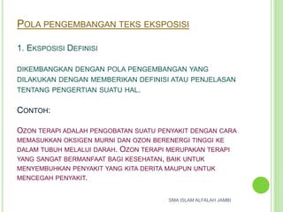 POLA PENGEMBANGAN TEKS EKSPOSISI
1. EKSPOSISI DEFINISI
DIKEMBANGKAN DENGAN POLA PENGEMBANGAN YANG
DILAKUKAN DENGAN MEMBERIKAN DEFINISI ATAU PENJELASAN
TENTANG PENGERTIAN SUATU HAL.
CONTOH:
OZON TERAPI ADALAH PENGOBATAN SUATU PENYAKIT DENGAN CARA
MEMASUKKAN OKSIGEN MURNI DAN OZON BERENERGI TINGGI KE
DALAM TUBUH MELALUI DARAH. OZON TERAPI MERUPAKAN TERAPI
YANG SANGAT BERMANFAAT BAGI KESEHATAN, BAIK UNTUK
MENYEMBUHKAN PENYAKIT YANG KITA DERITA MAUPUN UNTUK
MENCEGAH PENYAKIT.
SMA ISLAM ALFALAH JAMBI
 