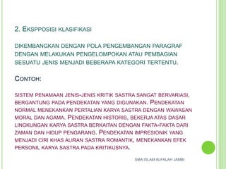 2. EKSPPOSISI KLASIFIKASI
DIKEMBANGKAN DENGAN POLA PENGEMBANGAN PARAGRAF
DENGAN MELAKUKAN PENGELOMPOKAN ATAU PEMBAGIAN
SESUATU JENIS MENJADI BEBERAPA KATEGORI TERTENTU.
CONTOH:
SISTEM PENAMAAN JENIS-JENIS KRITIK SASTRA SANGAT BERVARIASI,
BERGANTUNG PADA PENDEKATAN YANG DIGUNAKAN. PENDEKATAN
NORMAL MENEKANKAN PERTALIAN KARYA SASTRA DENGAN WAWASAN
MORAL DAN AGAMA. PENDEKATAN HISTORIS, BEKERJA ATAS DASAR
LINGKUNGAN KARYA SASTRA BERKAITAN DENGAN FAKTA-FAKTA DARI
ZAMAN DAN HIDUP PENGARANG. PENDEKATAN IMPRESIONIK YANG
MENJADI CIRI KHAS ALIRAN SASTRA ROMANTIK, MENEKANKAN EFEK
PERSONIL KARYA SASTRA PADA KRITIKUSNYA.
SMA ISLAM ALFALAH JAMBI
 