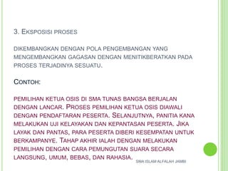 3. EKSPOSISI PROSES
DIKEMBANGKAN DENGAN POLA PENGEMBANGAN YANG
MENGEMBANGKAN GAGASAN DENGAN MENITIKBERATKAN PADA
PROSES TERJADINYA SESUATU.
CONTOH:
PEMILIHAN KETUA OSIS DI SMA TUNAS BANGSA BERJALAN
DENGAN LANCAR. PROSES PEMILIHAN KETUA OSIS DIAWALI
DENGAN PENDAFTARAN PESERTA. SELANJUTNYA, PANITIA KANA
MELAKUKAN UJI KELAYAKAN DAN KEPANTASAN PESERTA. JIKA
LAYAK DAN PANTAS, PARA PESERTA DIBERI KESEMPATAN UNTUK
BERKAMPANYE. TAHAP AKHIR IALAH DENGAN MELAKUKAN
PEMILIHAN DENGAN CARA PEMUNGUTAN SUARA SECARA
LANGSUNG, UMUM, BEBAS, DAN RAHASIA. SMA ISLAM ALFALAH JAMBI
 