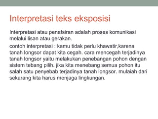 Interpretasi teks eksposisi
Interpretasi atau penafsiran adalah proses komunikasi
melalui lisan atau gerakan.
contoh interpretasi : kamu tidak perlu khawatir,karena
tanah longsor dapat kita cegah. cara mencegah terjadinya
tanah longsor yaitu melakukan penebangan pohon dengan
sistem tebang pilih. jika kita menebang semua pohon itu
salah satu penyebab terjadinya tanah longsor. mulaiah dari
sekarang kita harus menjaga lingkungan.
 
