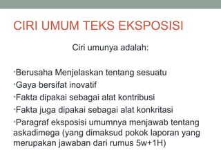 CIRI UMUM TEKS EKSPOSISI
Ciri umunya adalah:
•Berusaha Menjelaskan tentang sesuatu
•Gaya bersifat inovatif
•Fakta dipakai sebagai alat kontribusi
•Fakta juga dipakai sebagai alat konkritasi
•Paragraf eksposisi umumnya menjawab tentang
askadimega (yang dimaksud pokok laporan yang
merupakan jawaban dari rumus 5w+1H)
 