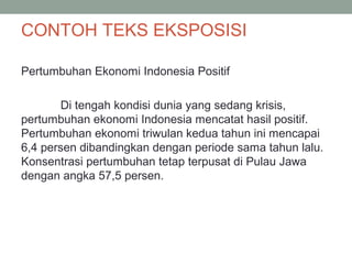 CONTOH TEKS EKSPOSISI
Pertumbuhan Ekonomi Indonesia Positif
Di tengah kondisi dunia yang sedang krisis,
pertumbuhan ekonomi Indonesia mencatat hasil positif.
Pertumbuhan ekonomi triwulan kedua tahun ini mencapai
6,4 persen dibandingkan dengan periode sama tahun lalu.
Konsentrasi pertumbuhan tetap terpusat di Pulau Jawa
dengan angka 57,5 persen.
 