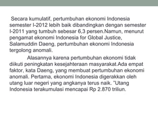 Secara kumulatif, pertumbuhan ekonomi Indonesia
semester I-2012 lebih baik dibandingkan dengan semester
I-2011 yang tumbuh sebesar 6,3 persen.Namun, menurut
pengamat ekonomi Indonesia for Global Justice,
Salamuddin Daeng, pertumbuhan ekonomi Indonesia
tergolong anomali.
Alasannya karena pertumbuhan ekonomi tidak
diikuti peningkatan kesejahteraan masyarakat.Ada empat
faktor, kata Daeng, yang membuat pertumbuhan ekonomi
anomali. Pertama, ekonomi Indonesia digerakkan oleh
utang luar negeri yang angkanya terus naik. ”Utang
Indonesia terakumulasi mencapai Rp 2.870 triliun.
 