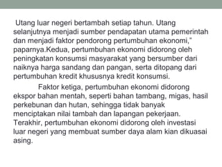 Utang luar negeri bertambah setiap tahun. Utang
selanjutnya menjadi sumber pendapatan utama pemerintah
dan menjadi faktor pendorong pertumbuhan ekonomi,”
paparnya.Kedua, pertumbuhan ekonomi didorong oleh
peningkatan konsumsi masyarakat yang bersumber dari
naiknya harga sandang dan pangan, serta ditopang dari
pertumbuhan kredit khususnya kredit konsumsi.
Faktor ketiga, pertumbuhan ekonomi didorong
ekspor bahan mentah, seperti bahan tambang, migas, hasil
perkebunan dan hutan, sehingga tidak banyak
menciptakan nilai tambah dan lapangan pekerjaan.
Terakhir, pertumbuhan ekonomi didorong oleh investasi
luar negeri yang membuat sumber daya alam kian dikuasai
asing.
 