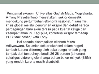 Pengamat ekonomi Universitas Gadjah Mada, Yogyakarta,
A Tony Prasetiantono menyatakan, sektor domestik
mendukung pertumbuhan ekonomi nasional. ”Transmisi
krisis global melalui penurunan ekspor dan defisit neraca
perdagangan baru akan terasa pada kuartal ketiga dan
keempat tahun ini. Lagi pula, kontribusi ekspor terhadap
PDB tidak besar,” kata Tony.
Hal senada disampaikan ekonom Mirza
Adityaswara. Sejumlah sektor ekonomi dalam negeri
tumbuh karena didorong oleh suku bunga rendah yang
tampak dari tumbuhnya kredit 26-28 persen (tahunan)
sekaligus didorong oleh harga bahan bakar minyak (BBM)
yang rendah karena masih disubsidi.
 