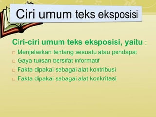 Ciri-ciri umum teks eksposisi, yaitu :
 Menjelaskan tentang sesuatu atau pendapat
 Gaya tulisan bersifat informatif
 Fakta dipakai sebagai alat kontribusi
 Fakta dipakai sebagai alat konkritasi
 