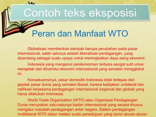 Peran dan Manfaat WTO
Globalisasi memberikan dampak berupa perubahan pada pasar
Internasional, salah satunya adalah liberalisasi perdagangan, yang
dipandang sebagai suatu upaya untuk meningkatkan daya saing ekonomi.
Indonesia yang menganut perekonomian terbuka sangat sulit untuk
mengelak dari dinamika ekonomi internasional yang semakin mengglobal
ini.
Konsekuensinya, pasar domestik Indonesia tidak terlepas dari
gejolak pasar dunia yang semakin liberal, karena kebijakan unilateral dan
ratifikasi kerjasama perdagangan internasional (regional dan global) yang
harus dilakukan Indonesia.
World Trade Organization (WTO) atau Organisasi Perdagangan
Dunia merupakan satu-satunya badan internasional yang secara khusus
mengatur masalah perdagangan antar negara. Sistem perdagangan
multilateral WTO diatur melalui suatu persetujuan yang berisi aturan-aturan
 