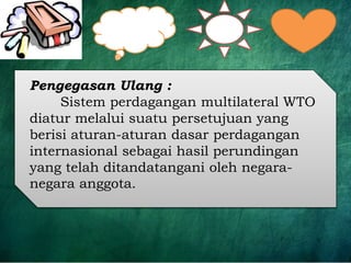 Pengegasan Ulang :
Sistem perdagangan multilateral WTO
diatur melalui suatu persetujuan yang
berisi aturan-aturan dasar perdagangan
internasional sebagai hasil perundingan
yang telah ditandatangani oleh negara-
negara anggota.
 
